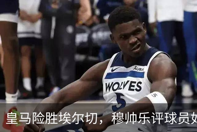 皇马险胜埃尔切，穆帅乐评球员如聊家常！